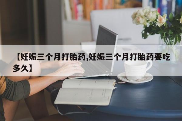 流产药网上怎么购买【妊娠三个月打胎药,妊娠三个月打胎药要吃多久】