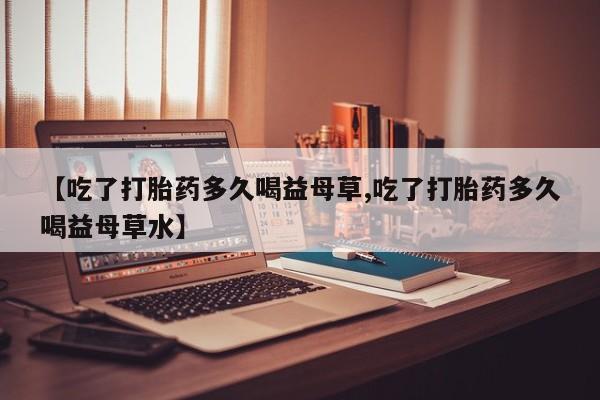 流产药网上怎么购买【吃了打胎药多久喝益母草,吃了打胎药多久喝益母草水】