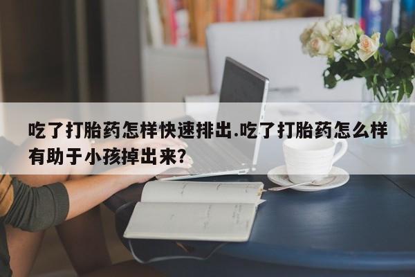 流产药网上怎么购买吃了打胎药怎样快速排出.吃了打胎药怎么样有助于小孩掉出来？