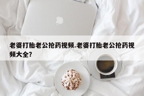 流产药网上怎么购买老婆打胎老公抢药视频.老婆打胎老公抢药视频大全？