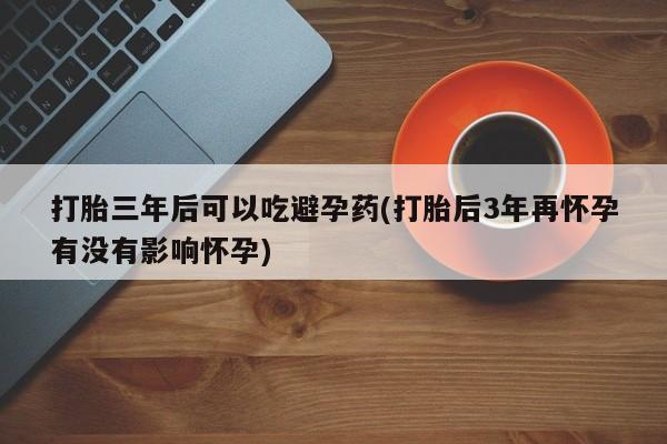 流产药网上怎么购买打胎三年后可以吃避孕药(打胎后3年再怀孕有没有影响怀孕)