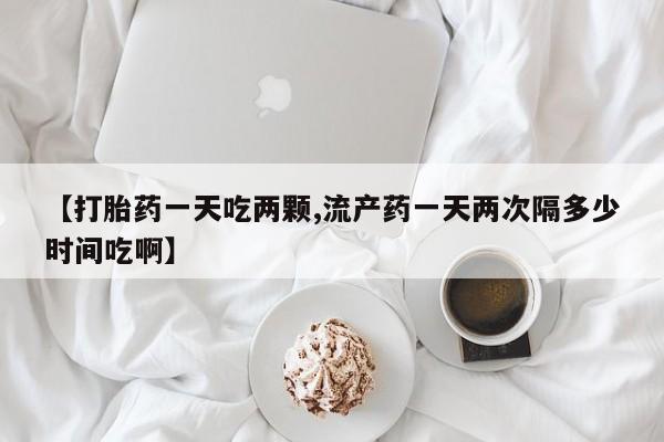 流产药网上怎么购买【打胎药一天吃两颗,流产药一天两次隔多少时间吃啊】