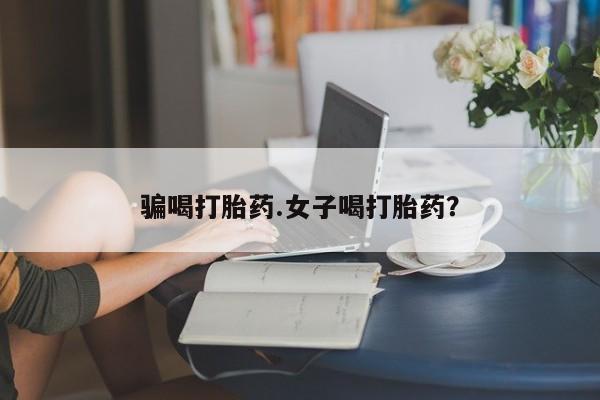 流产药网上怎么购买骗喝打胎药.女子喝打胎药？