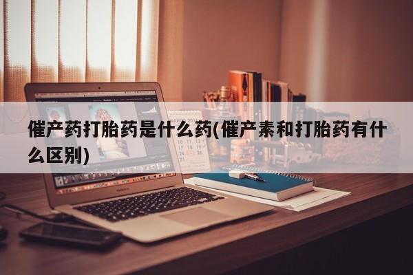 流产药网上怎么购买催产药打胎药是什么药(催产素和打胎药有什么区别)