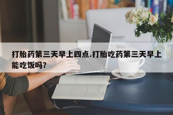 流产药网上怎么购买打胎药第三天早上四点.打胎吃药第三天早上能吃饭吗？