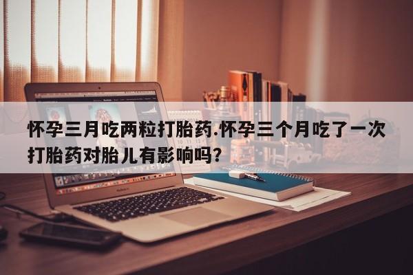 流产药网上怎么购买怀孕三月吃两粒打胎药.怀孕三个月吃了一次打胎药对胎儿有影响吗？