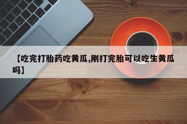 流产药网上怎么购买【吃完打胎药吃黄瓜,刚打完胎可以吃生黄瓜吗】