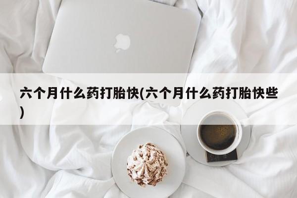 流产药网上怎么购买六个月什么药打胎快(六个月什么药打胎快些)