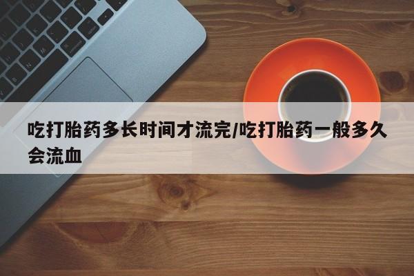 流产药网上怎么购买吃打胎药多长时间才流完/吃打胎药一般多久会流血