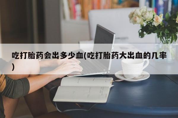 流产药网上怎么购买吃打胎药会出多少血(吃打胎药大出血的几率)