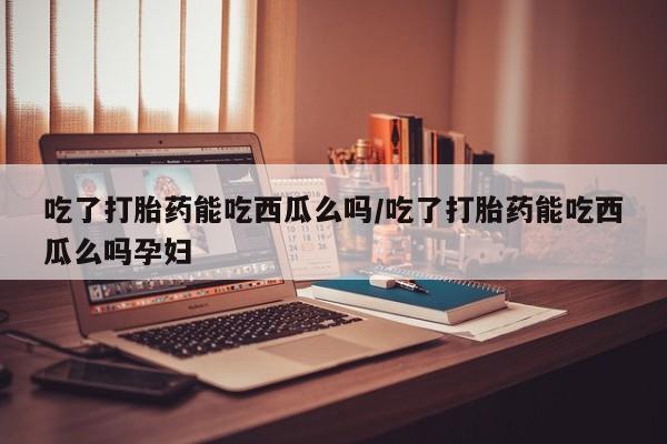 流产药网上怎么购买吃了打胎药能吃西瓜么吗/吃了打胎药能吃西瓜么吗孕妇