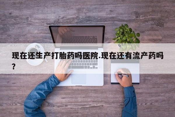 流产药网上怎么购买现在还生产打胎药吗医院.现在还有流产药吗？