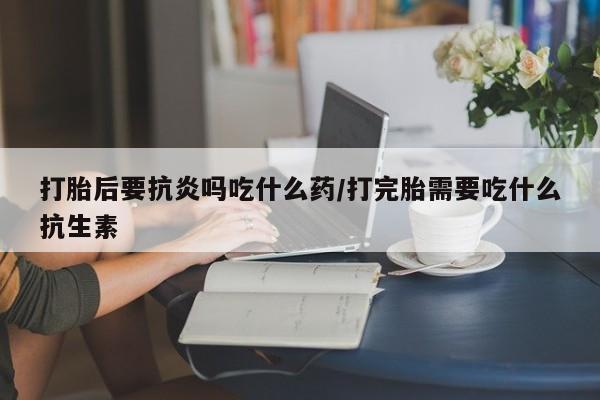流产药网上怎么购买打胎后要抗炎吗吃什么药/打完胎需要吃什么抗生素