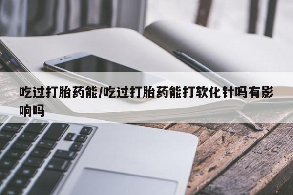 流产药网上怎么购买吃过打胎药能/吃过打胎药能打软化针吗有影响吗