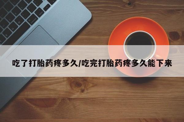 流产药网上怎么购买吃了打胎药疼多久/吃完打胎药疼多久能下来
