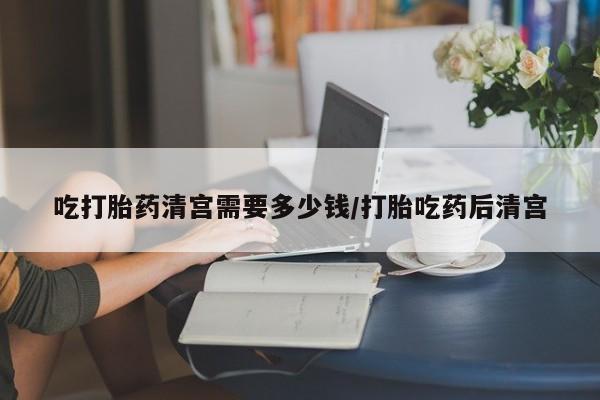 流产药网上怎么购买吃打胎药清宫需要多少钱/打胎吃药后清宫