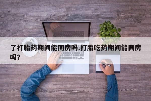 流产药网上怎么购买了打胎药期间能同房吗.打胎吃药期间能同房吗？