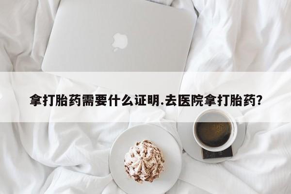 流产药网上怎么购买拿打胎药需要什么证明.去医院拿打胎药？
