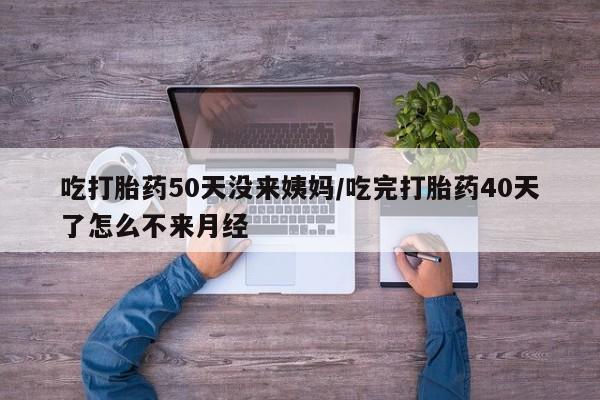 流产药网上怎么购买吃打胎药50天没来姨妈/吃完打胎药40天了怎么不来月经