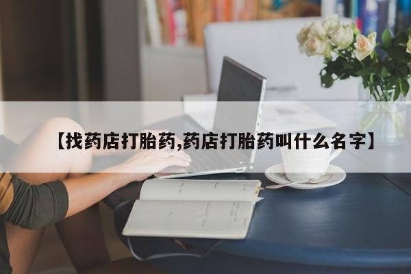 流产药网上怎么购买【找药店打胎药,药店打胎药叫什么名字】