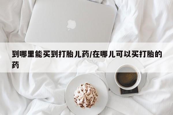 流产药网上怎么购买到哪里能买到打胎儿药/在哪儿可以买打胎的药