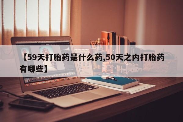 流产药网上怎么购买【59天打胎药是什么药,50天之内打胎药有哪些】