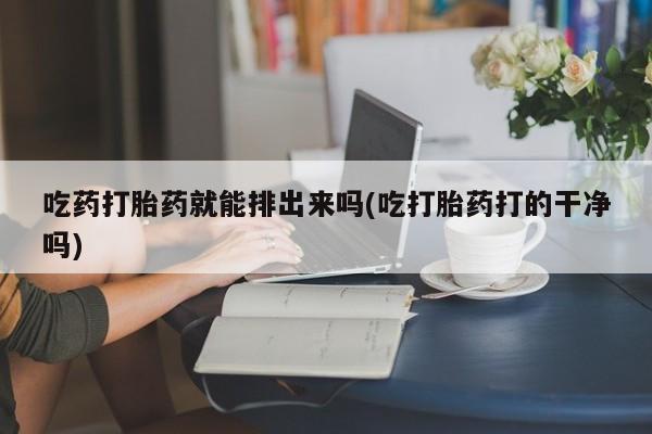 流产药网上怎么购买吃药打胎药就能排出来吗(吃打胎药打的干净吗)