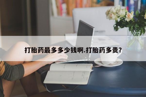 流产药网上怎么购买打胎药最多多少钱啊.打胎药多贵？