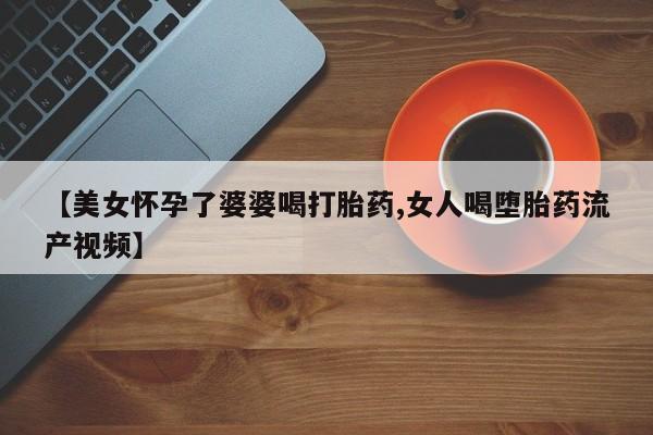 流产药网上怎么购买【美女怀孕了婆婆喝打胎药,女人喝堕胎药流产视频】