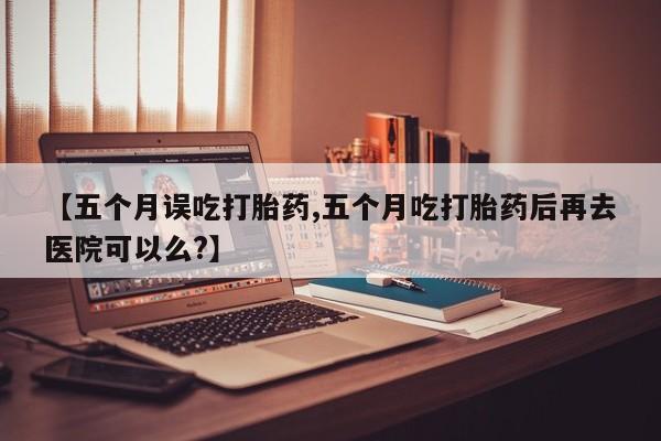 流产药网上怎么购买【五个月误吃打胎药,五个月吃打胎药后再去医院可以么?】