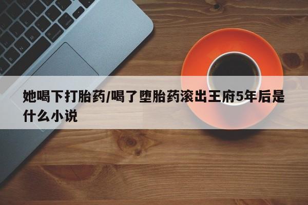 流产药网上怎么购买她喝下打胎药/喝了堕胎药滚出王府5年后是什么小说