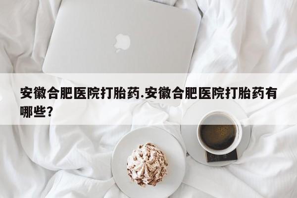 流产药网上怎么购买安徽合肥医院打胎药.安徽合肥医院打胎药有哪些？