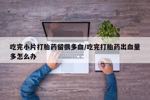 流产药网上怎么购买吃完小片打胎药留很多血/吃完打胎药出血量多怎么办