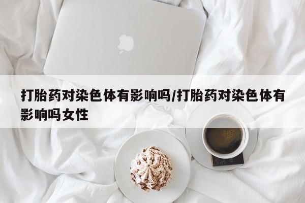 流产药网上怎么购买打胎药对染色体有影响吗/打胎药对染色体有影响吗女性