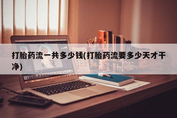 流产药网上怎么购买打胎药流一共多少钱(打胎药流要多少天才干净)