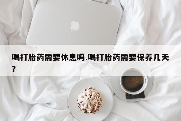 流产药网上怎么购买喝打胎药需要休息吗.喝打胎药需要保养几天？