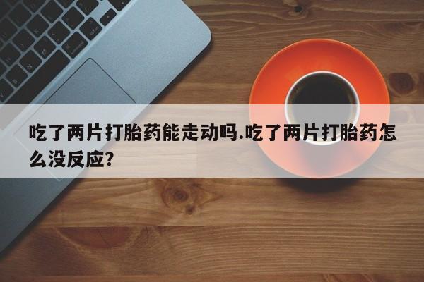 流产药网上怎么购买吃了两片打胎药能走动吗.吃了两片打胎药怎么没反应？