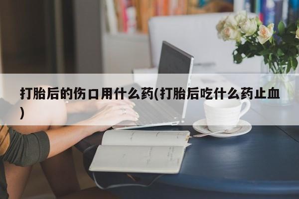 流产药网上怎么购买打胎后的伤口用什么药(打胎后吃什么药止血)