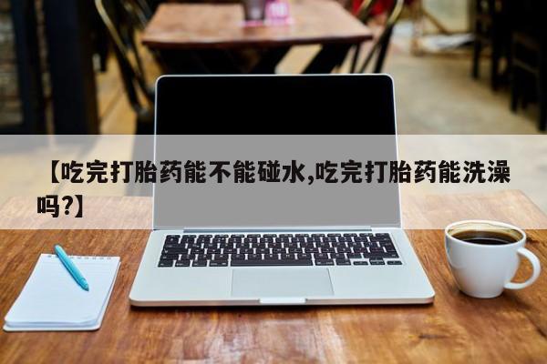 流产药网上怎么购买【吃完打胎药能不能碰水,吃完打胎药能洗澡吗?】