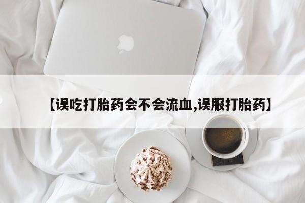流产药网上怎么购买【误吃打胎药会不会流血,误服打胎药】