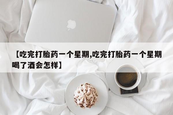 流产药网上怎么购买【吃完打胎药一个星期,吃完打胎药一个星期喝了酒会怎样】