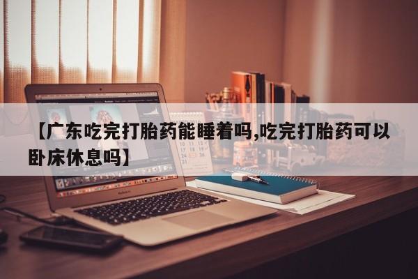 流产药网上怎么购买【广东吃完打胎药能睡着吗,吃完打胎药可以卧床休息吗】