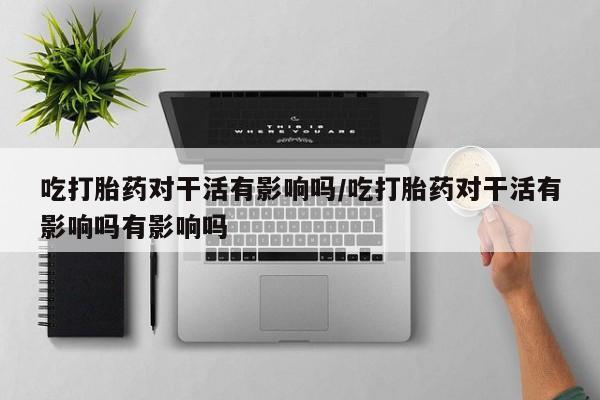 流产药网上怎么购买吃打胎药对干活有影响吗/吃打胎药对干活有影响吗有影响吗