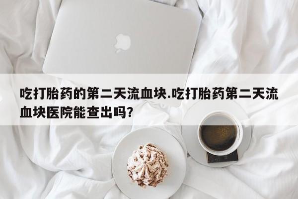 流产药网上怎么购买吃打胎药的第二天流血块.吃打胎药第二天流血块医院能查出吗？