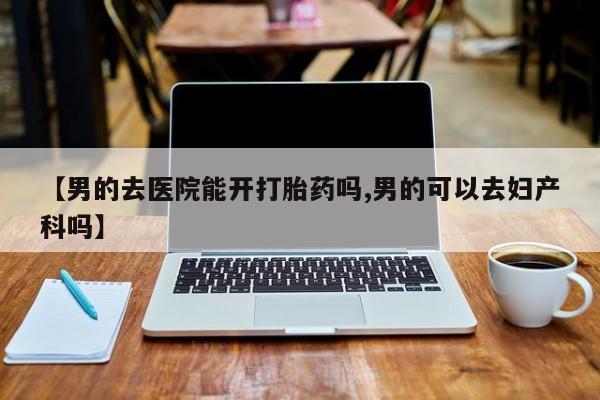 流产药网上怎么购买【男的去医院能开打胎药吗,男的可以去妇产科吗】