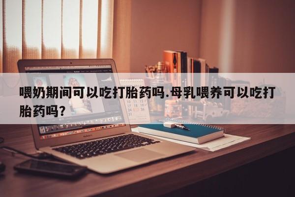 流产药网上怎么购买喂奶期间可以吃打胎药吗.母乳喂养可以吃打胎药吗？