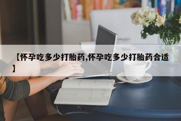 流产药网上怎么购买【怀孕吃多少打胎药,怀孕吃多少打胎药合适】