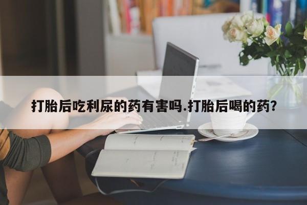 流产药网上怎么购买打胎后吃利尿的药有害吗.打胎后喝的药？