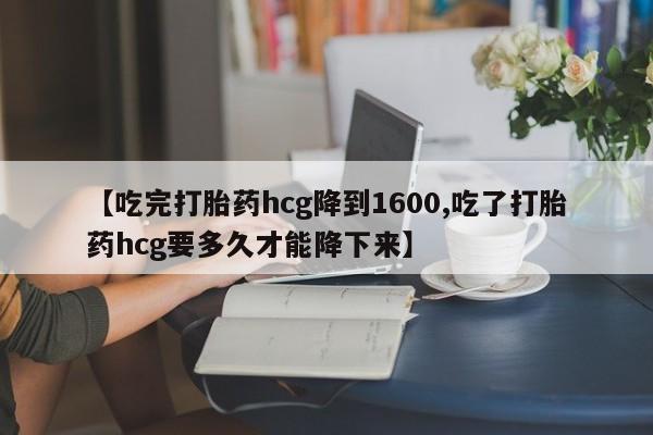 流产药网上怎么购买【吃完打胎药hcg降到1600,吃了打胎药hcg要多久才能降下来】