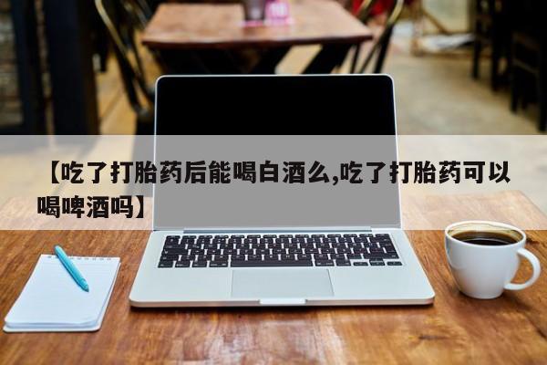 流产药网上怎么购买【吃了打胎药后能喝白酒么,吃了打胎药可以喝啤酒吗】